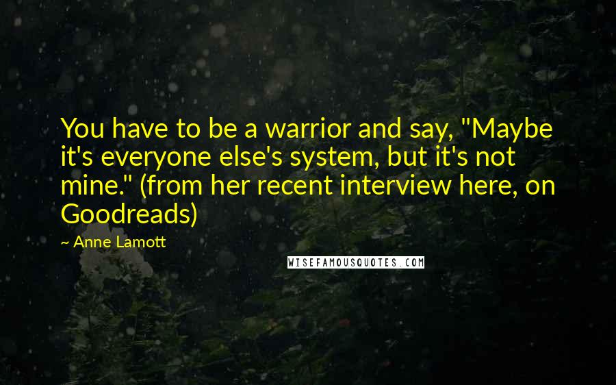 Anne Lamott Quotes: You have to be a warrior and say, "Maybe it's everyone else's system, but it's not mine." (from her recent interview here, on Goodreads)