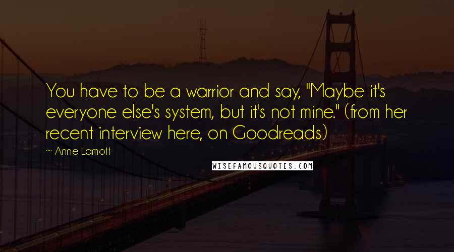 Anne Lamott Quotes: You have to be a warrior and say, "Maybe it's everyone else's system, but it's not mine." (from her recent interview here, on Goodreads)