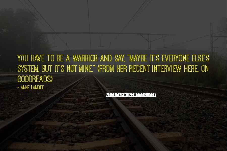Anne Lamott Quotes: You have to be a warrior and say, "Maybe it's everyone else's system, but it's not mine." (from her recent interview here, on Goodreads)