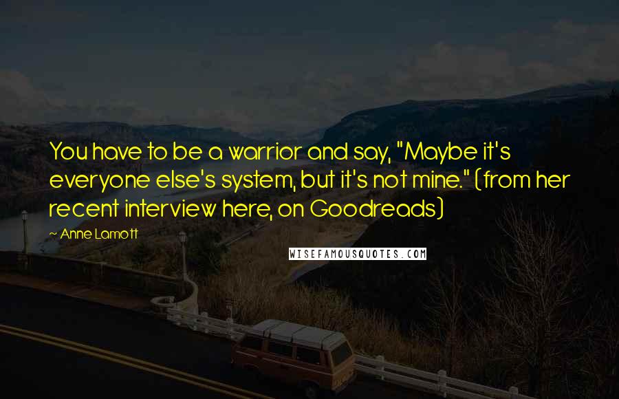 Anne Lamott Quotes: You have to be a warrior and say, "Maybe it's everyone else's system, but it's not mine." (from her recent interview here, on Goodreads)