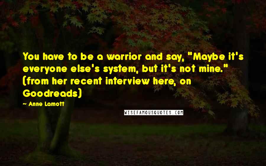 Anne Lamott Quotes: You have to be a warrior and say, "Maybe it's everyone else's system, but it's not mine." (from her recent interview here, on Goodreads)