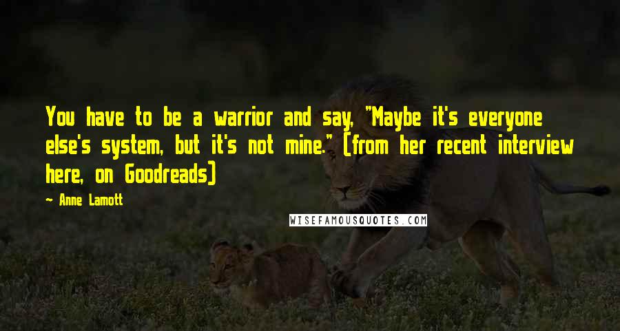 Anne Lamott Quotes: You have to be a warrior and say, "Maybe it's everyone else's system, but it's not mine." (from her recent interview here, on Goodreads)