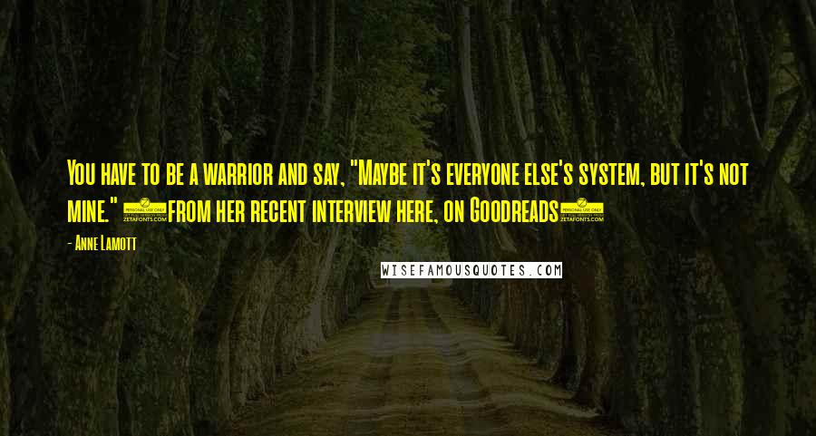 Anne Lamott Quotes: You have to be a warrior and say, "Maybe it's everyone else's system, but it's not mine." (from her recent interview here, on Goodreads)