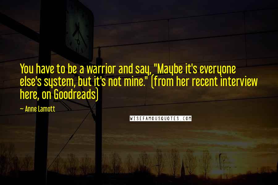 Anne Lamott Quotes: You have to be a warrior and say, "Maybe it's everyone else's system, but it's not mine." (from her recent interview here, on Goodreads)