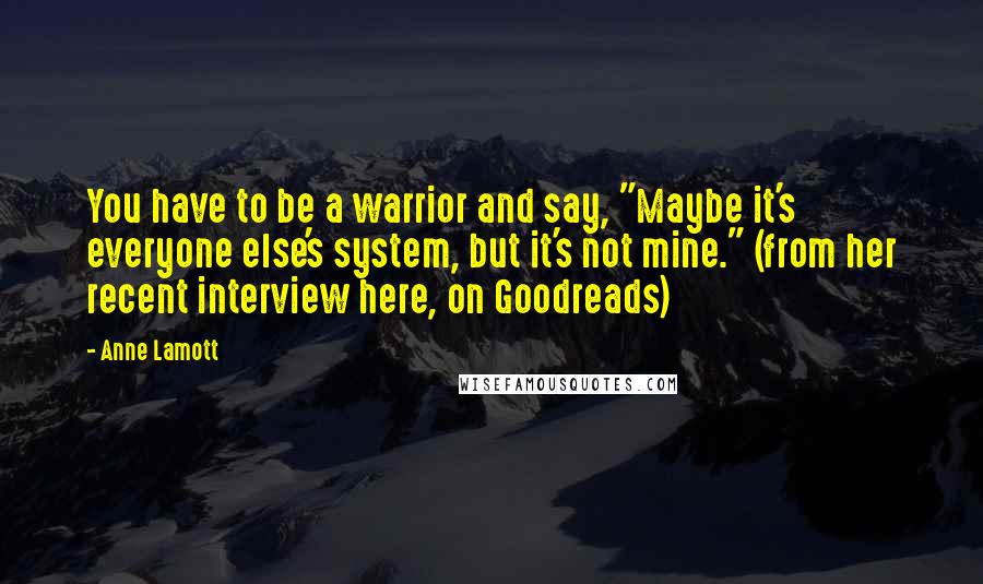 Anne Lamott Quotes: You have to be a warrior and say, "Maybe it's everyone else's system, but it's not mine." (from her recent interview here, on Goodreads)