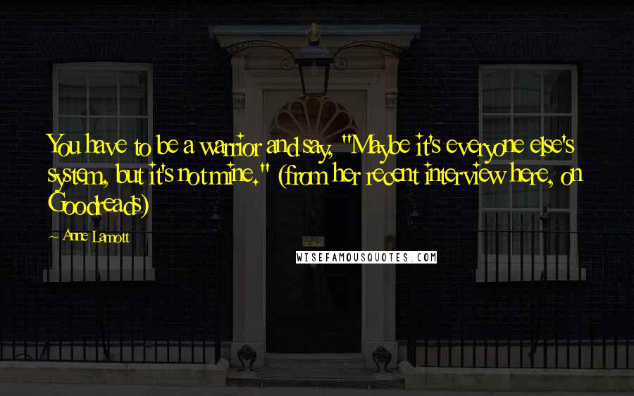Anne Lamott Quotes: You have to be a warrior and say, "Maybe it's everyone else's system, but it's not mine." (from her recent interview here, on Goodreads)