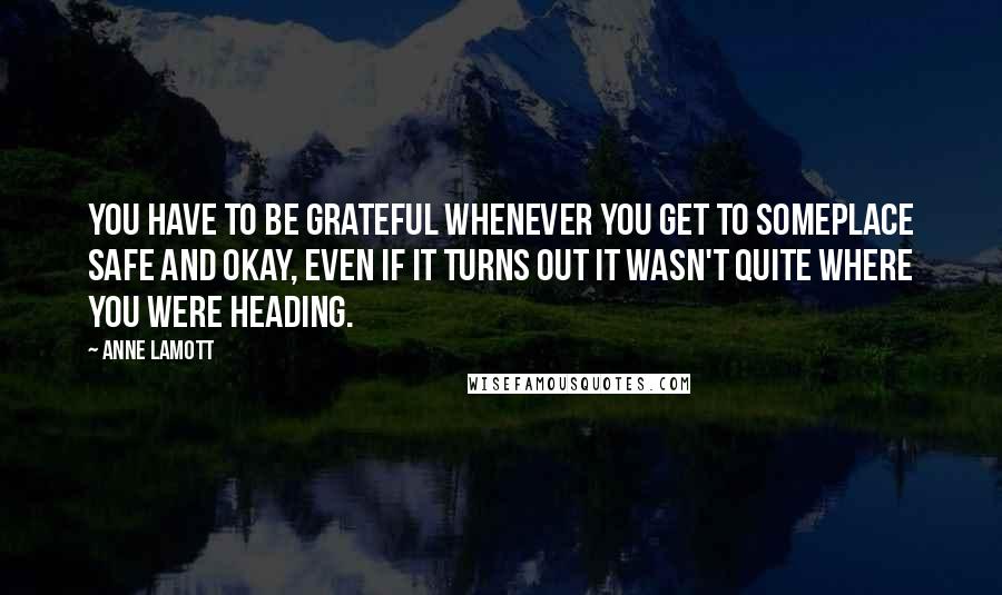 Anne Lamott Quotes: You have to be grateful whenever you get to someplace safe and okay, even if it turns out it wasn't quite where you were heading.