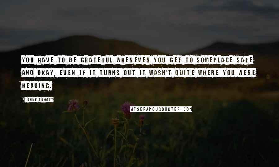 Anne Lamott Quotes: You have to be grateful whenever you get to someplace safe and okay, even if it turns out it wasn't quite where you were heading.
