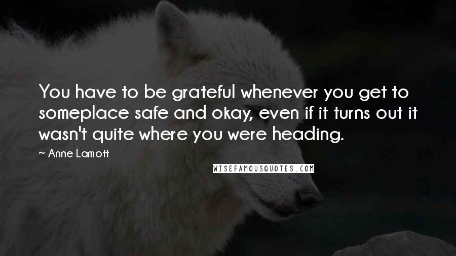 Anne Lamott Quotes: You have to be grateful whenever you get to someplace safe and okay, even if it turns out it wasn't quite where you were heading.