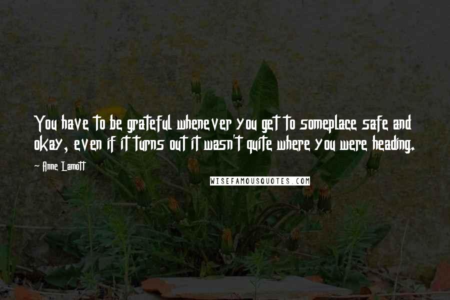Anne Lamott Quotes: You have to be grateful whenever you get to someplace safe and okay, even if it turns out it wasn't quite where you were heading.