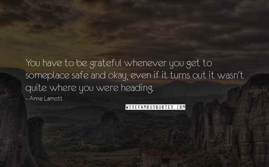 Anne Lamott Quotes: You have to be grateful whenever you get to someplace safe and okay, even if it turns out it wasn't quite where you were heading.