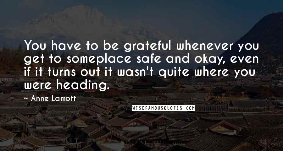 Anne Lamott Quotes: You have to be grateful whenever you get to someplace safe and okay, even if it turns out it wasn't quite where you were heading.