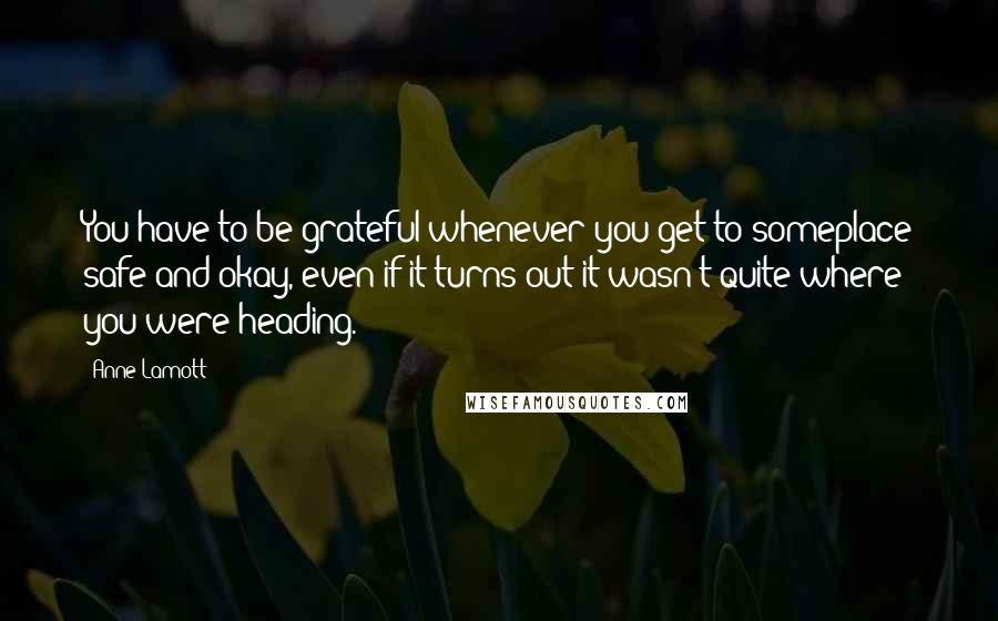 Anne Lamott Quotes: You have to be grateful whenever you get to someplace safe and okay, even if it turns out it wasn't quite where you were heading.