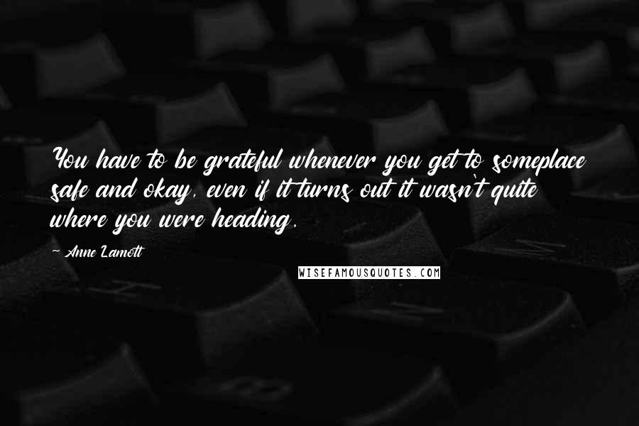 Anne Lamott Quotes: You have to be grateful whenever you get to someplace safe and okay, even if it turns out it wasn't quite where you were heading.
