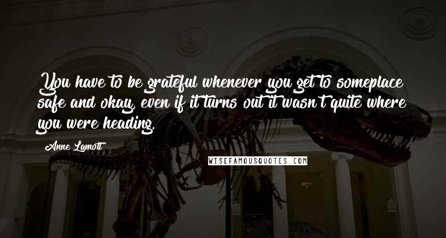 Anne Lamott Quotes: You have to be grateful whenever you get to someplace safe and okay, even if it turns out it wasn't quite where you were heading.