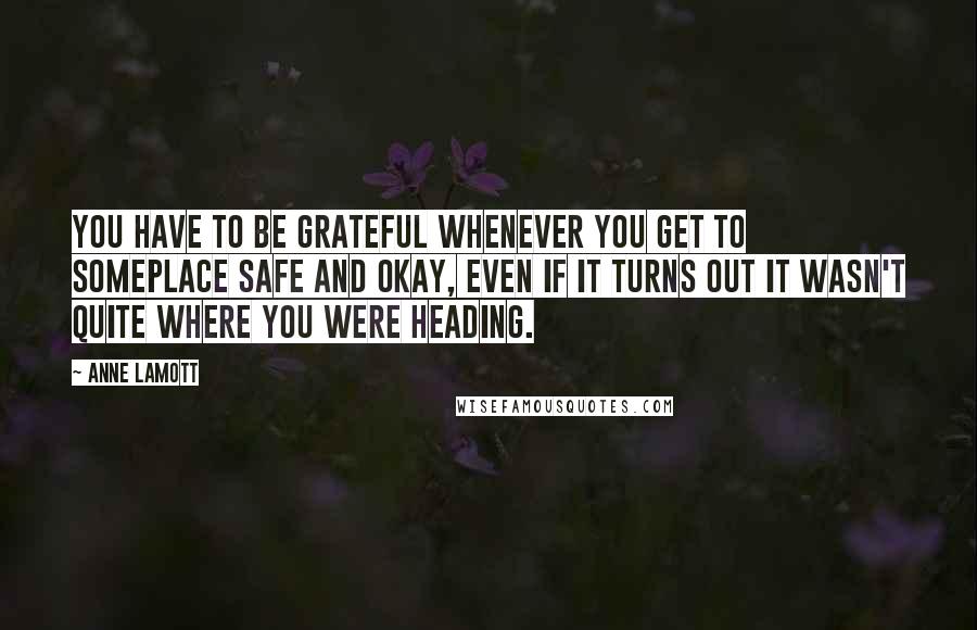 Anne Lamott Quotes: You have to be grateful whenever you get to someplace safe and okay, even if it turns out it wasn't quite where you were heading.