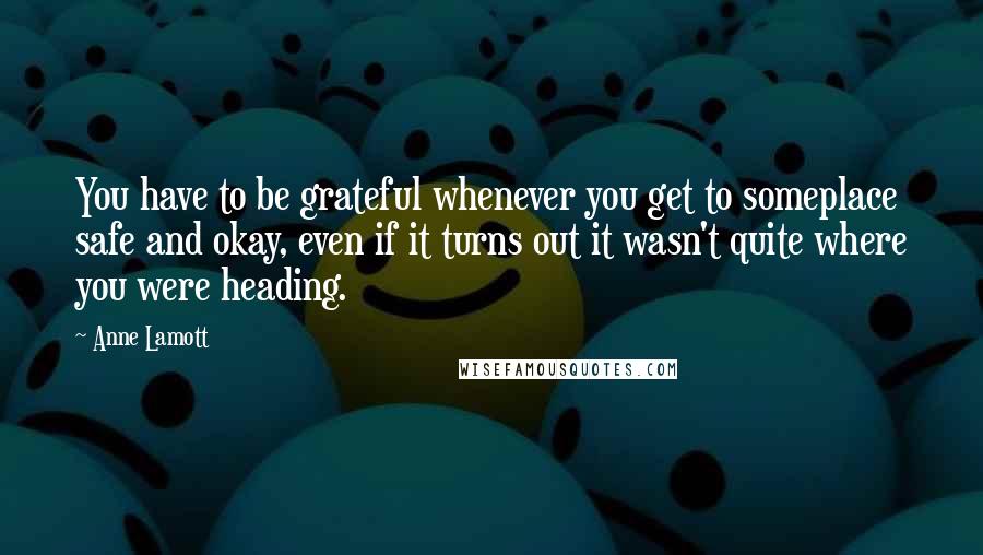 Anne Lamott Quotes: You have to be grateful whenever you get to someplace safe and okay, even if it turns out it wasn't quite where you were heading.