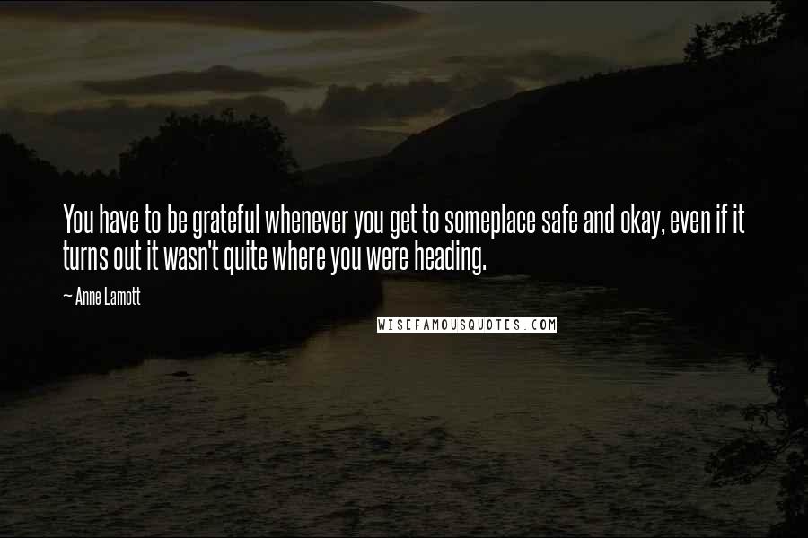 Anne Lamott Quotes: You have to be grateful whenever you get to someplace safe and okay, even if it turns out it wasn't quite where you were heading.
