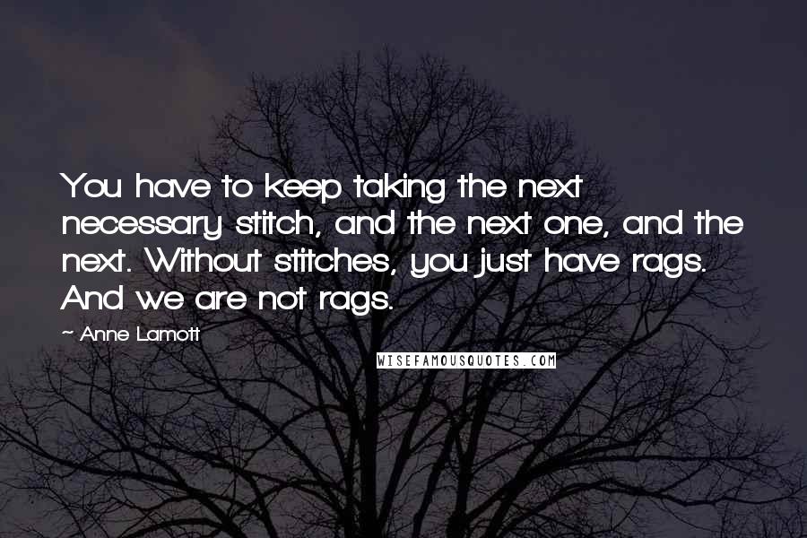 Anne Lamott Quotes: You have to keep taking the next necessary stitch, and the next one, and the next. Without stitches, you just have rags. And we are not rags.