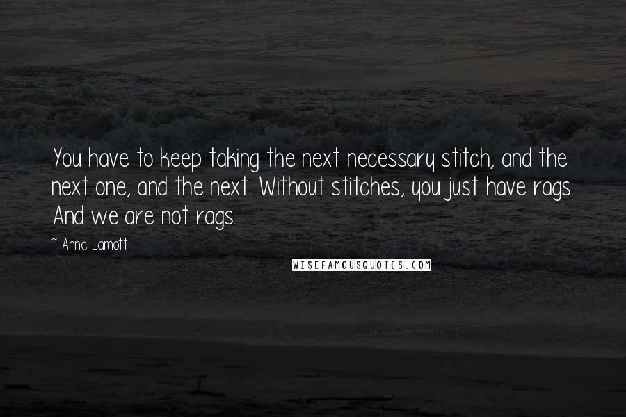 Anne Lamott Quotes: You have to keep taking the next necessary stitch, and the next one, and the next. Without stitches, you just have rags. And we are not rags.