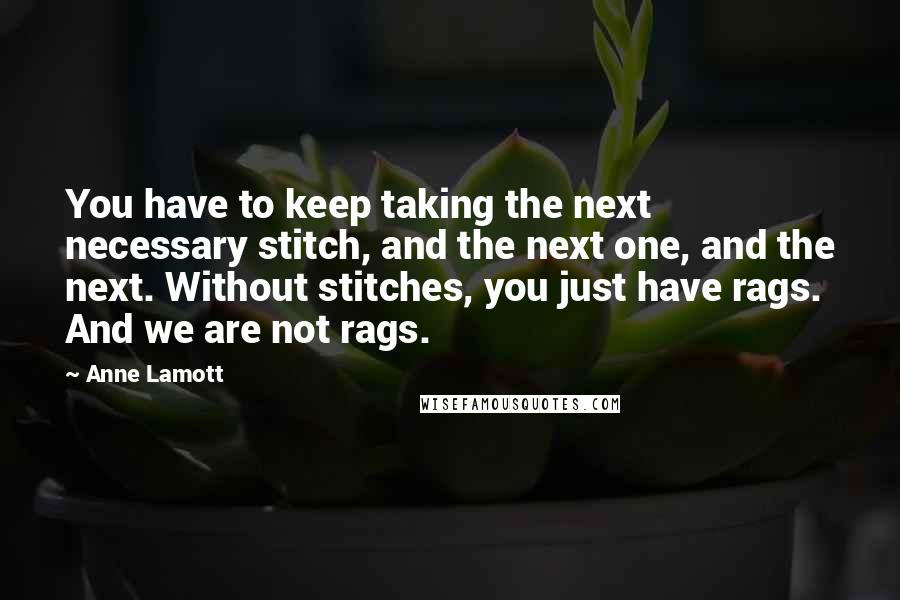 Anne Lamott Quotes: You have to keep taking the next necessary stitch, and the next one, and the next. Without stitches, you just have rags. And we are not rags.