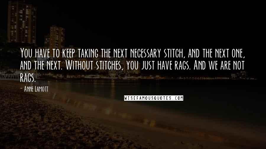 Anne Lamott Quotes: You have to keep taking the next necessary stitch, and the next one, and the next. Without stitches, you just have rags. And we are not rags.