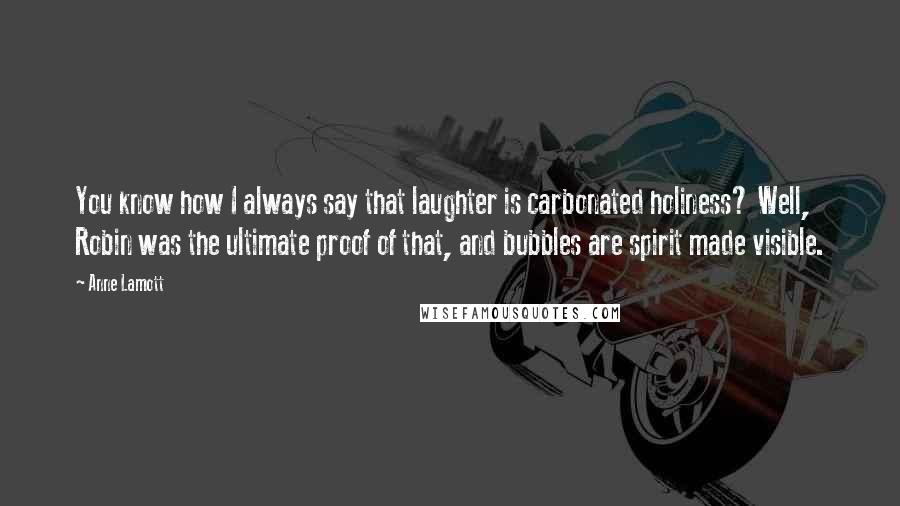 Anne Lamott Quotes: You know how I always say that laughter is carbonated holiness? Well, Robin was the ultimate proof of that, and bubbles are spirit made visible.