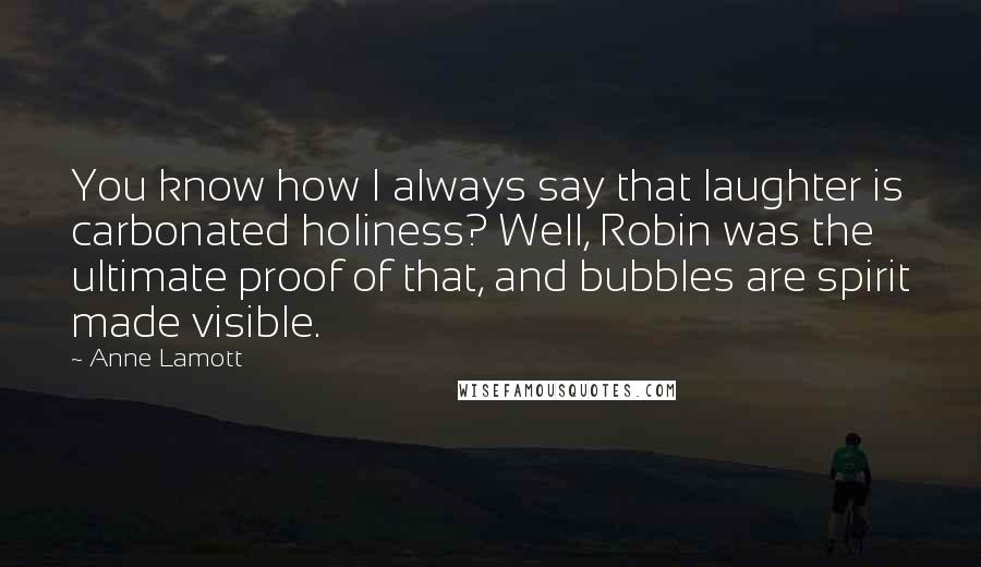 Anne Lamott Quotes: You know how I always say that laughter is carbonated holiness? Well, Robin was the ultimate proof of that, and bubbles are spirit made visible.
