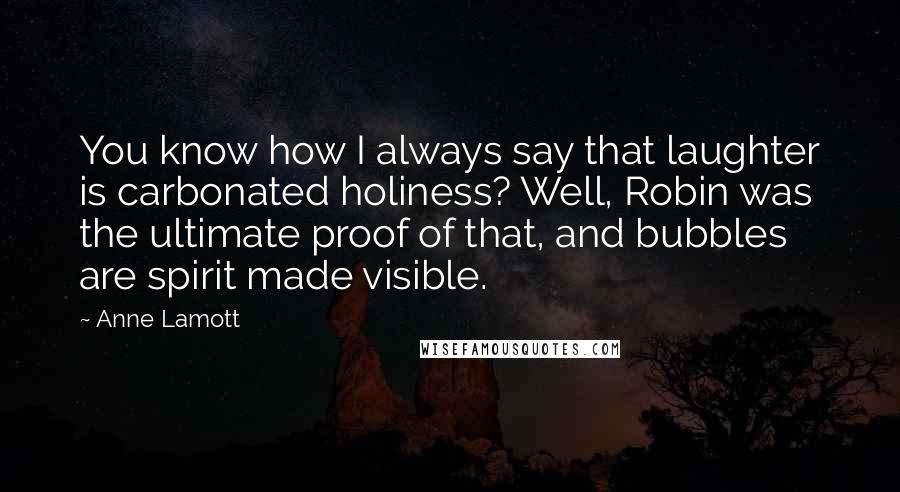Anne Lamott Quotes: You know how I always say that laughter is carbonated holiness? Well, Robin was the ultimate proof of that, and bubbles are spirit made visible.