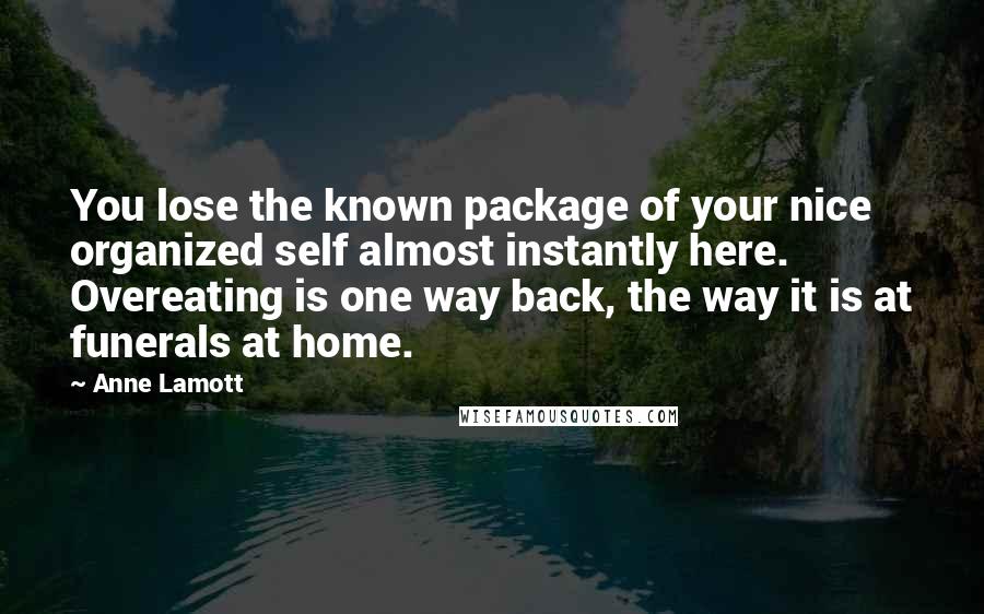 Anne Lamott Quotes: You lose the known package of your nice organized self almost instantly here. Overeating is one way back, the way it is at funerals at home.