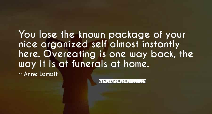 Anne Lamott Quotes: You lose the known package of your nice organized self almost instantly here. Overeating is one way back, the way it is at funerals at home.