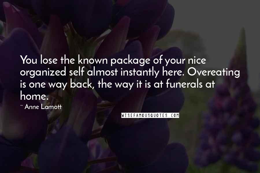 Anne Lamott Quotes: You lose the known package of your nice organized self almost instantly here. Overeating is one way back, the way it is at funerals at home.