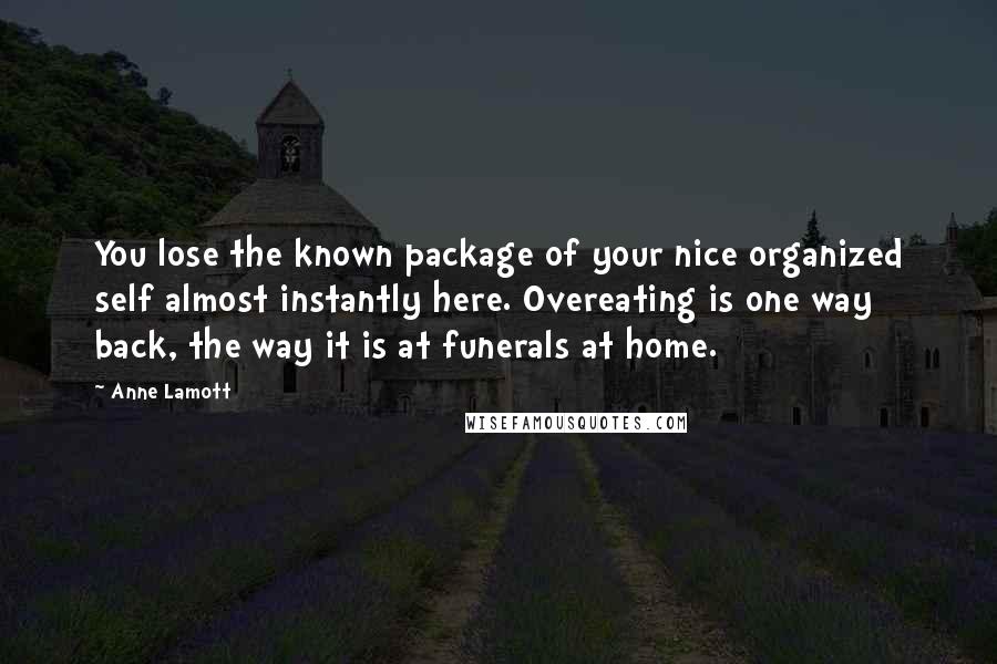 Anne Lamott Quotes: You lose the known package of your nice organized self almost instantly here. Overeating is one way back, the way it is at funerals at home.