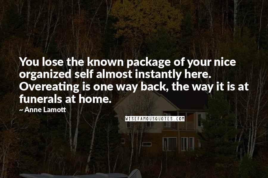 Anne Lamott Quotes: You lose the known package of your nice organized self almost instantly here. Overeating is one way back, the way it is at funerals at home.