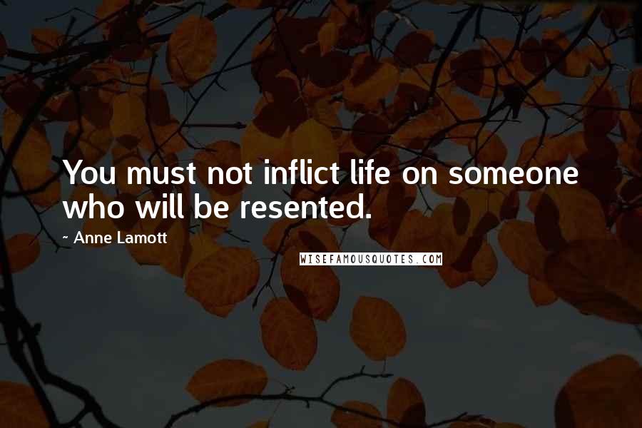 Anne Lamott Quotes: You must not inflict life on someone who will be resented.