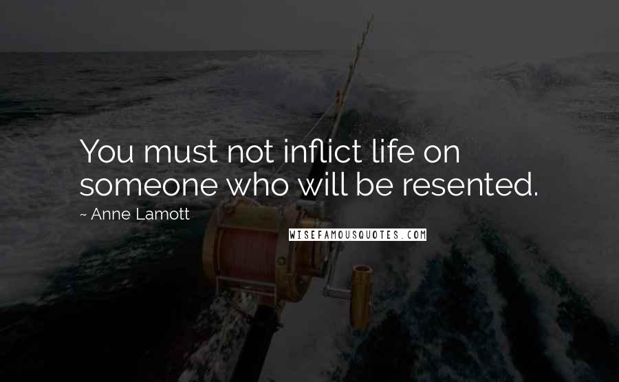 Anne Lamott Quotes: You must not inflict life on someone who will be resented.