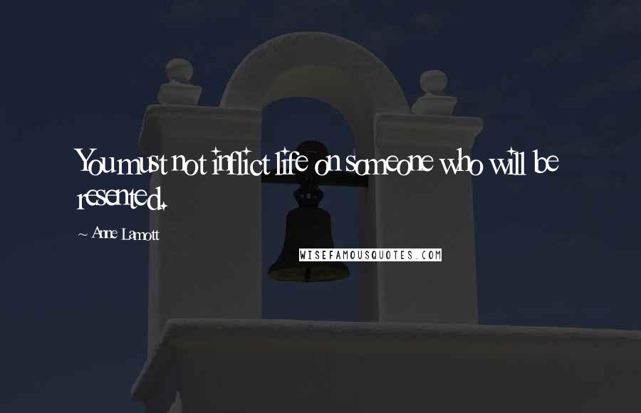 Anne Lamott Quotes: You must not inflict life on someone who will be resented.