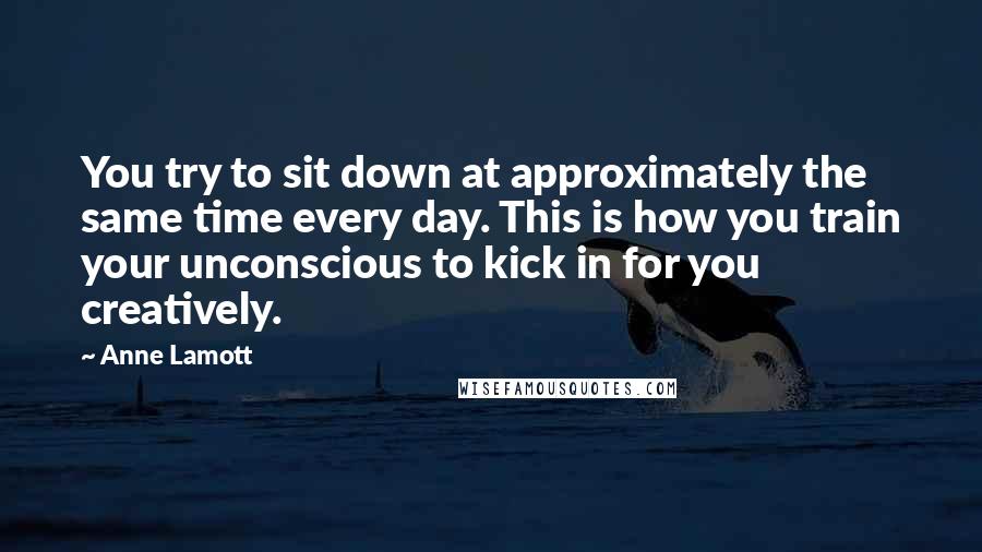 Anne Lamott Quotes: You try to sit down at approximately the same time every day. This is how you train your unconscious to kick in for you creatively.