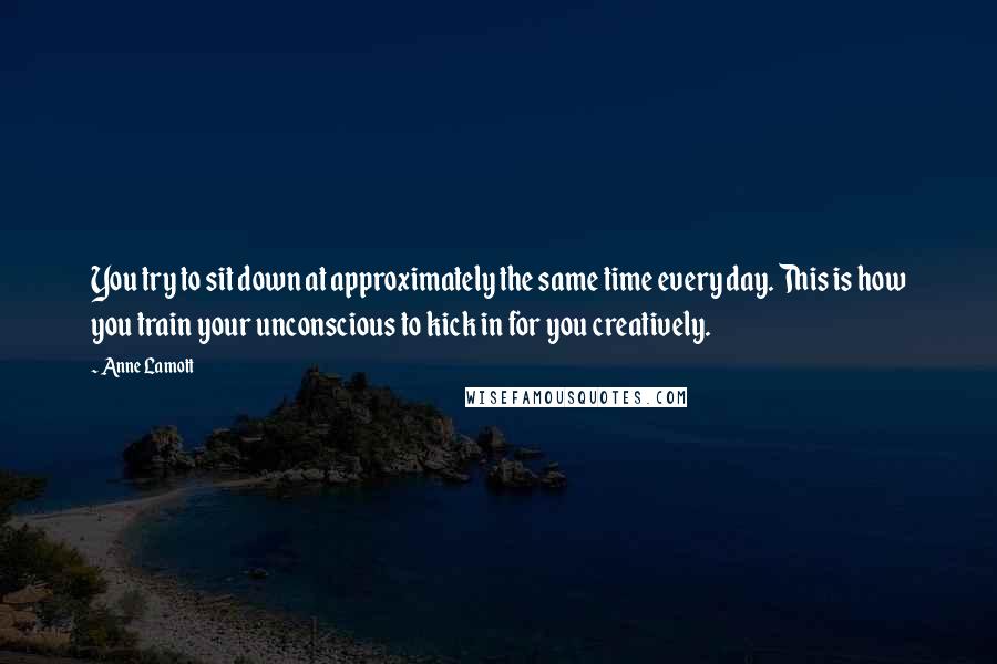 Anne Lamott Quotes: You try to sit down at approximately the same time every day. This is how you train your unconscious to kick in for you creatively.