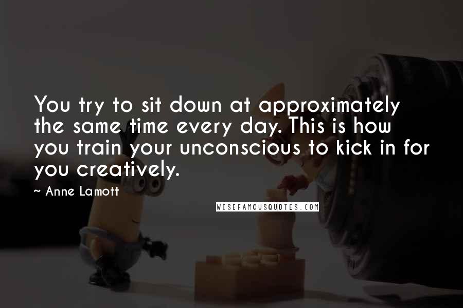 Anne Lamott Quotes: You try to sit down at approximately the same time every day. This is how you train your unconscious to kick in for you creatively.