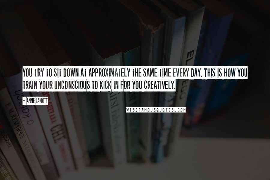 Anne Lamott Quotes: You try to sit down at approximately the same time every day. This is how you train your unconscious to kick in for you creatively.