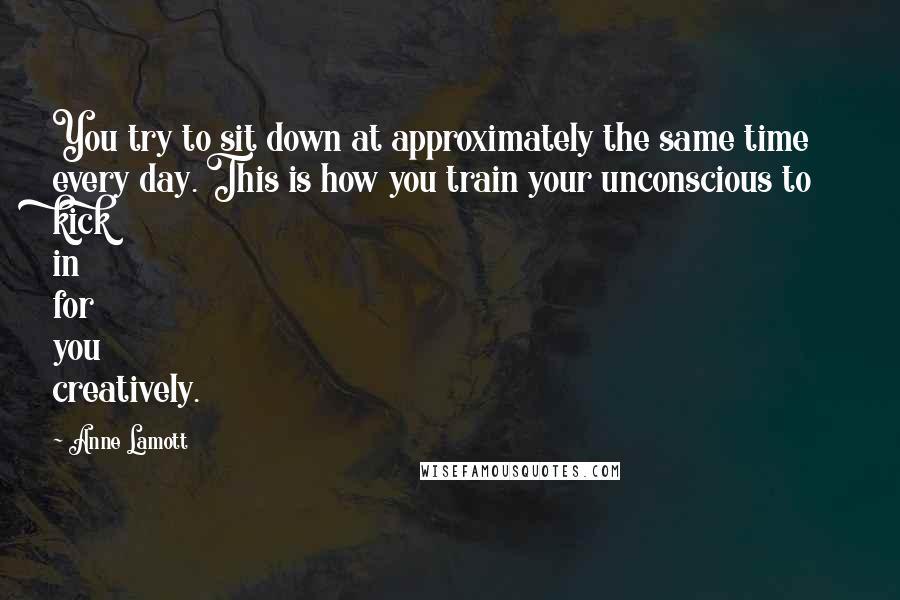 Anne Lamott Quotes: You try to sit down at approximately the same time every day. This is how you train your unconscious to kick in for you creatively.