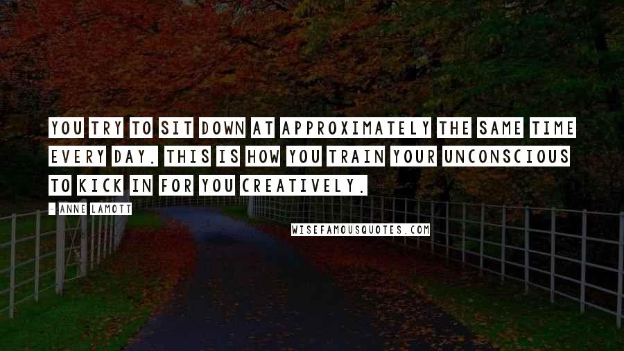 Anne Lamott Quotes: You try to sit down at approximately the same time every day. This is how you train your unconscious to kick in for you creatively.