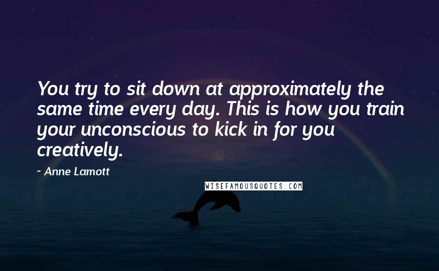 Anne Lamott Quotes: You try to sit down at approximately the same time every day. This is how you train your unconscious to kick in for you creatively.