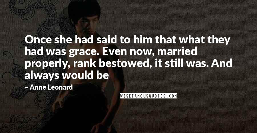 Anne Leonard Quotes: Once she had said to him that what they had was grace. Even now, married properly, rank bestowed, it still was. And always would be