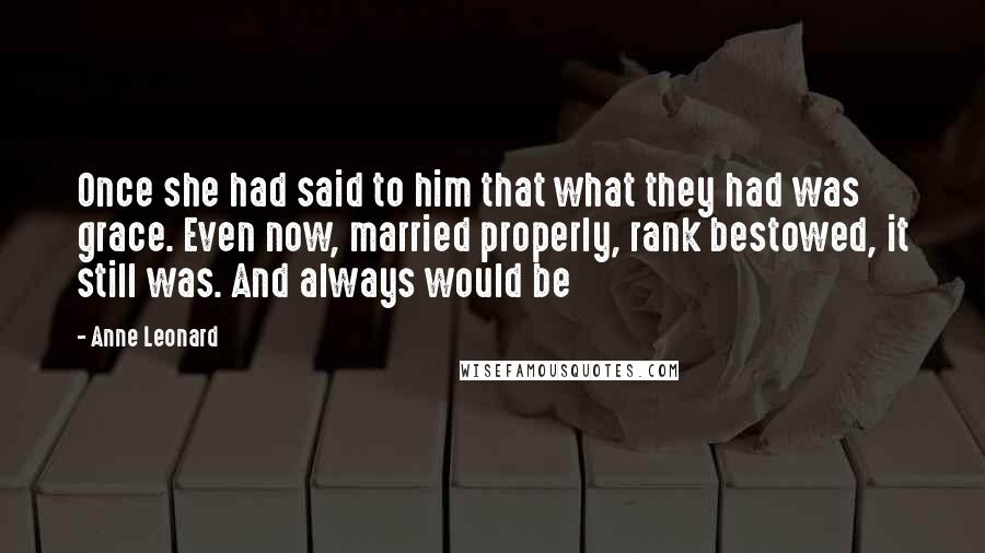 Anne Leonard Quotes: Once she had said to him that what they had was grace. Even now, married properly, rank bestowed, it still was. And always would be