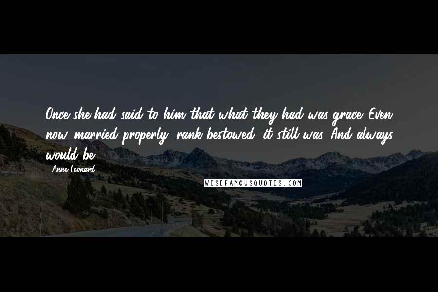 Anne Leonard Quotes: Once she had said to him that what they had was grace. Even now, married properly, rank bestowed, it still was. And always would be