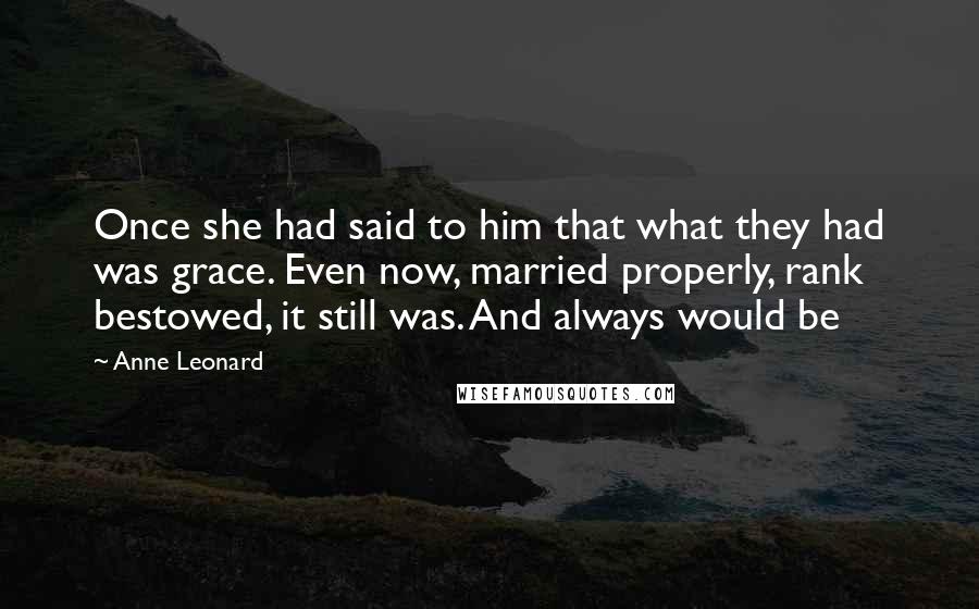 Anne Leonard Quotes: Once she had said to him that what they had was grace. Even now, married properly, rank bestowed, it still was. And always would be