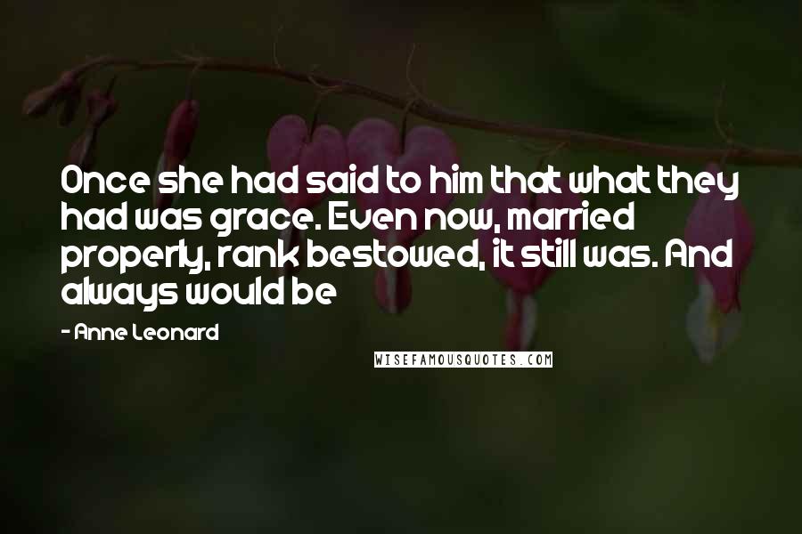 Anne Leonard Quotes: Once she had said to him that what they had was grace. Even now, married properly, rank bestowed, it still was. And always would be