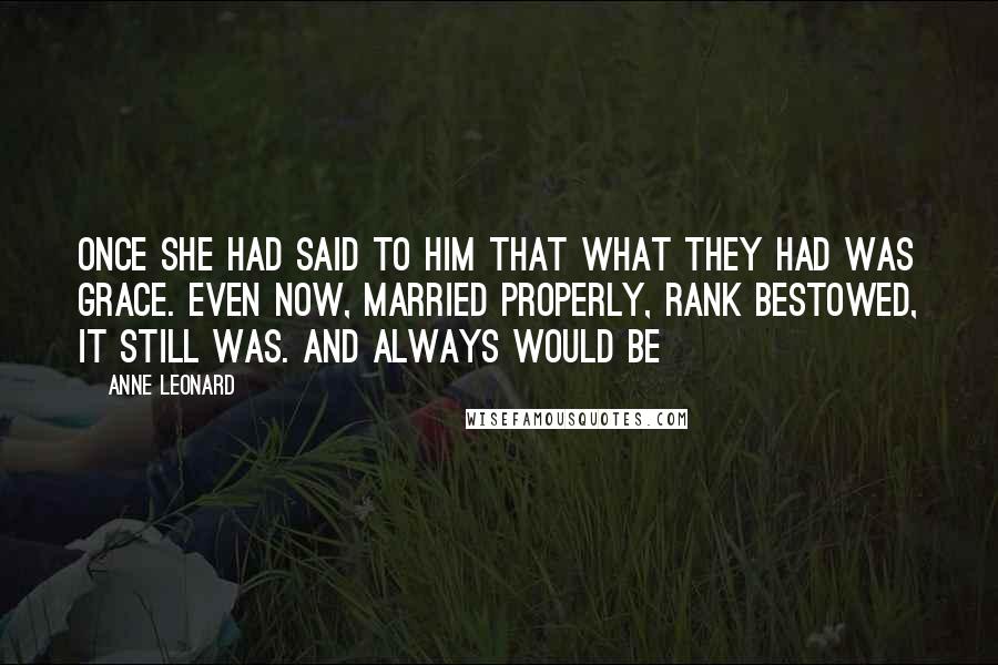 Anne Leonard Quotes: Once she had said to him that what they had was grace. Even now, married properly, rank bestowed, it still was. And always would be